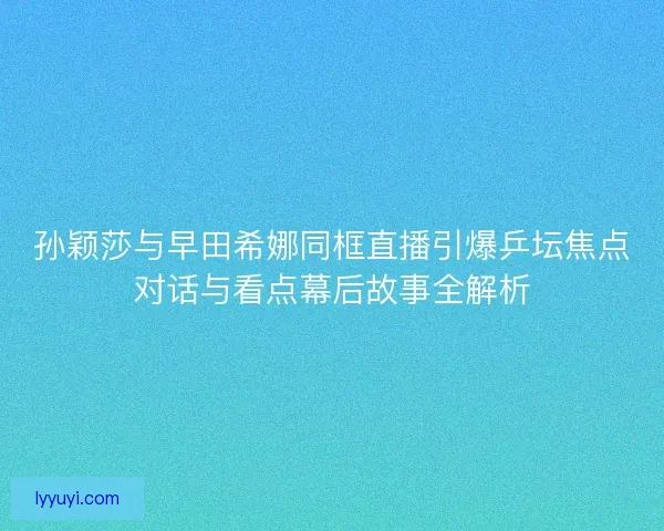 孙颖莎与早田希娜同框直播引爆乒坛焦点对话与看点幕后故事全解析