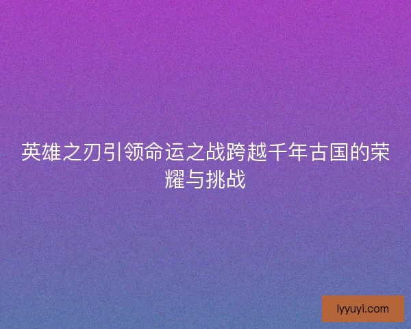 英雄之刃引领命运之战跨越千年古国的荣耀与挑战