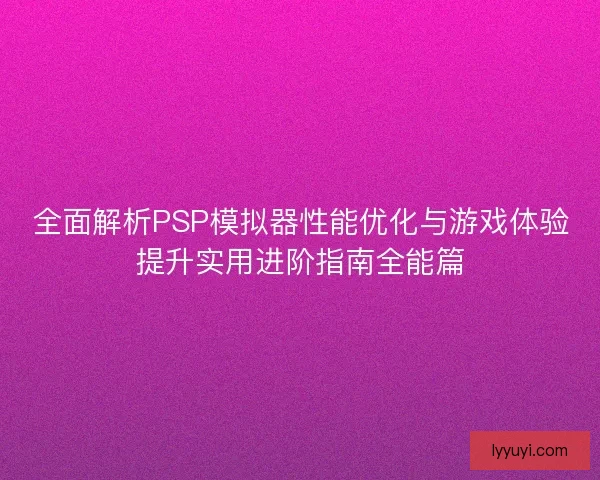 全面解析PSP模拟器性能优化与游戏体验提升实用进阶指南全能篇