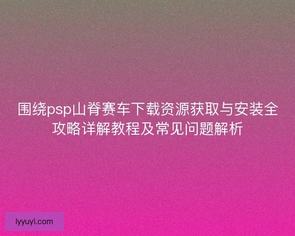 围绕psp山脊赛车下载资源获取与安装全攻略详解教程及常见问题解析