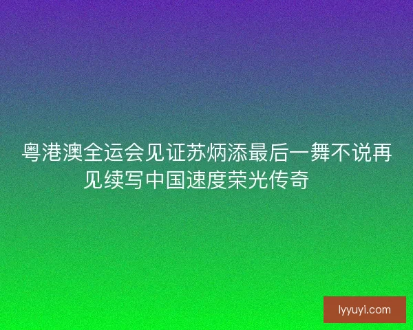 粤港澳全运会见证苏炳添最后一舞不说再见续写中国速度荣光传奇🏃