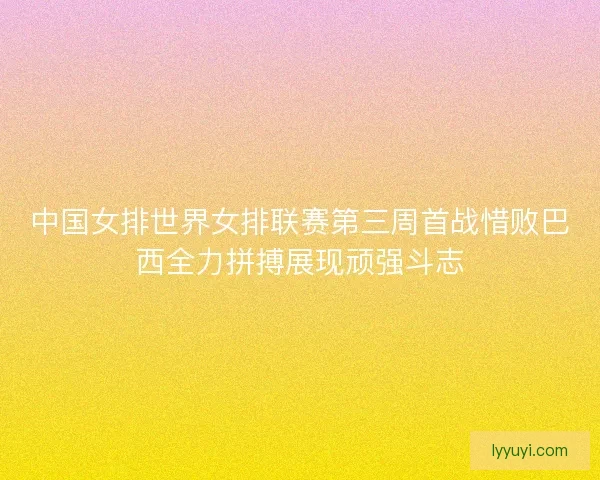 中国女排世界女排联赛第三周首战惜败巴西全力拼搏展现顽强斗志