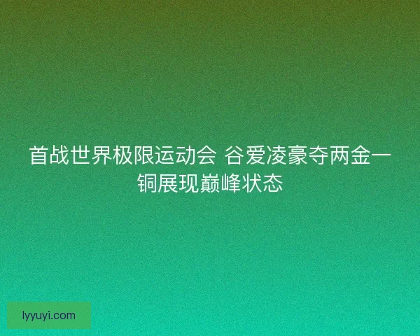 首战世界极限运动会 谷爱凌豪夺两金一铜展现巅峰状态