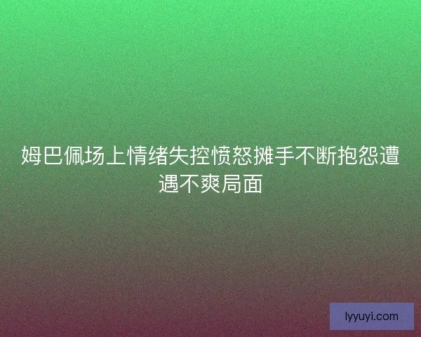 姆巴佩场上情绪失控愤怒摊手不断抱怨遭遇不爽局面