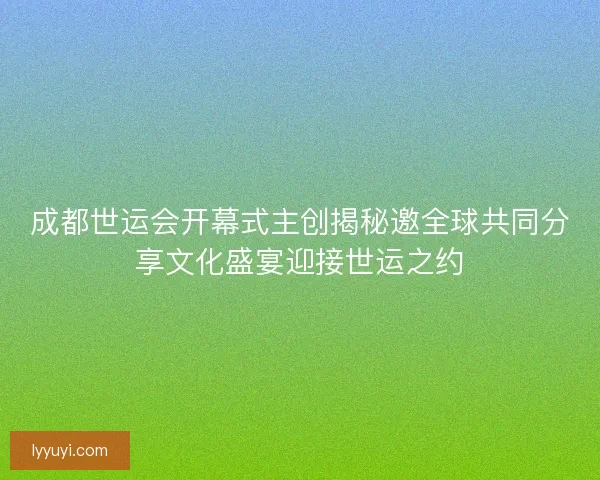 成都世运会开幕式主创揭秘邀全球共同分享文化盛宴迎接世运之约