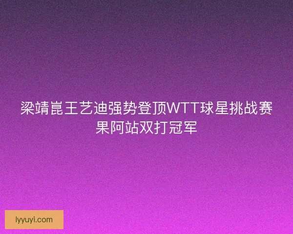 梁靖崑王艺迪强势登顶WTT球星挑战赛果阿站双打冠军