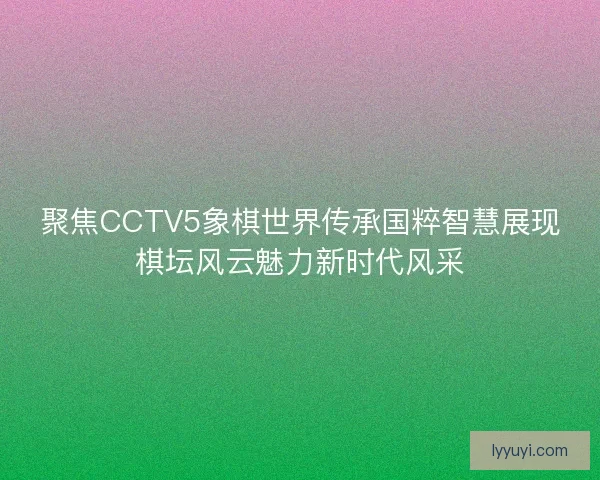 聚焦CCTV5象棋世界传承国粹智慧展现棋坛风云魅力新时代风采