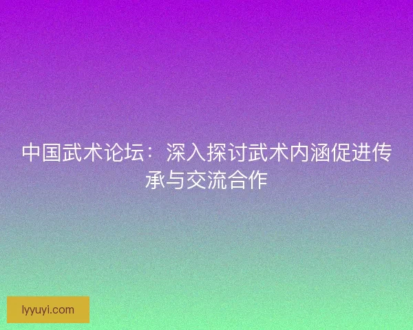 中国武术论坛：深入探讨武术内涵促进传承与交流合作