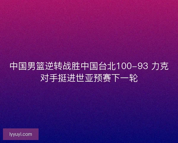中国男篮逆转战胜中国台北100-93 力克对手挺进世亚预赛下一轮