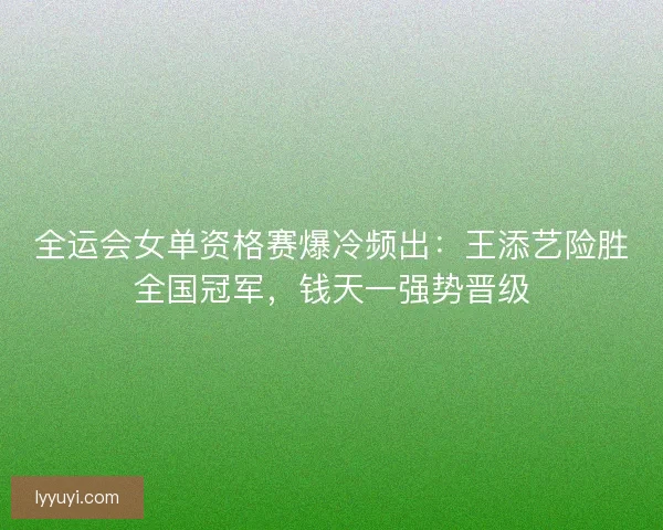 全运会女单资格赛爆冷频出：王添艺险胜全国冠军，钱天一强势晋级