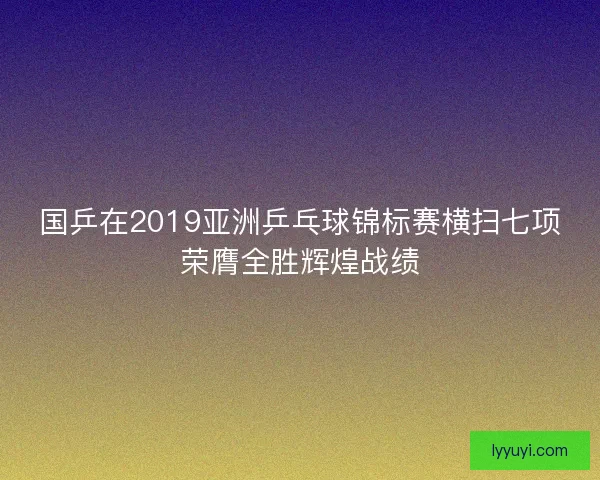 国乒在2019亚洲乒乓球锦标赛横扫七项荣膺全胜辉煌战绩