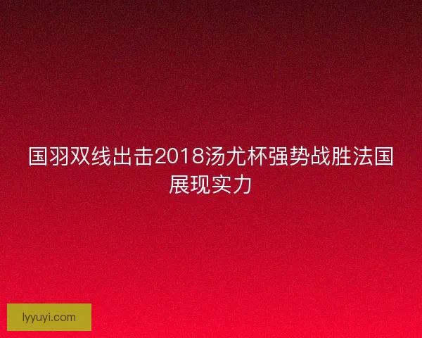 国羽双线出击2018汤尤杯强势战胜法国展现实力