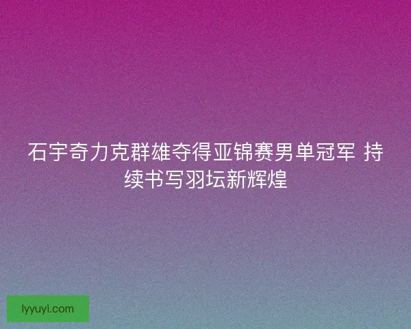 石宇奇力克群雄夺得亚锦赛男单冠军 持续书写羽坛新辉煌